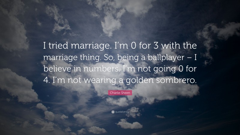 Charlie Sheen Quote: “I tried marriage. I’m 0 for 3 with the marriage thing. So, being a ballplayer – I believe in numbers. I’m not going 0 for 4. I’m not wearing a golden sombrero.”