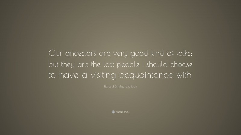 Richard Brinsley Sheridan Quote: “Our ancestors are very good kind of folks; but they are the last people I should choose to have a visiting acquaintance with.”