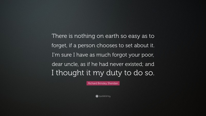 Richard Brinsley Sheridan Quote: “There is nothing on earth so easy as to forget, if a person chooses to set about it. I’m sure I have as much forgot your poor, dear uncle, as if he had never existed; and I thought it my duty to do so.”
