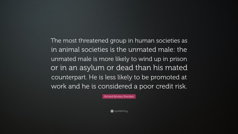 Richard Brinsley Sheridan Quote: “The most threatened group in human societies as in animal societies is the unmated male: the unmated male is more likely to wind up in prison or in an asylum or dead than his mated counterpart. He is less likely to be promoted at work and he is considered a poor credit risk.”
