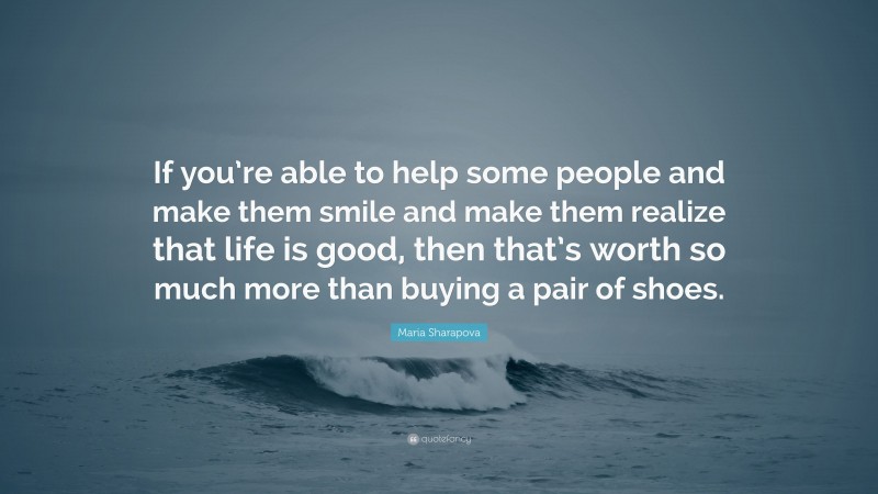 Maria Sharapova Quote: “If you’re able to help some people and make them smile and make them realize that life is good, then that’s worth so much more than buying a pair of shoes.”