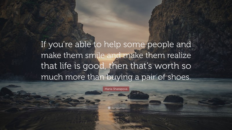 Maria Sharapova Quote: “If you’re able to help some people and make them smile and make them realize that life is good, then that’s worth so much more than buying a pair of shoes.”