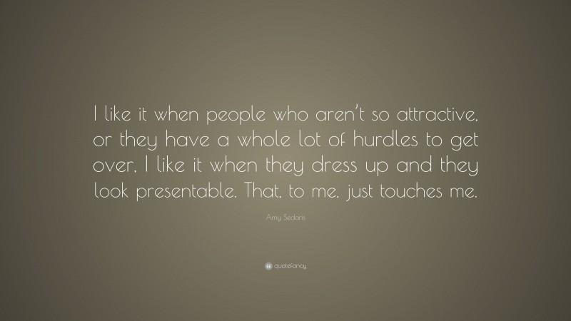 Amy Sedaris Quote: “I like it when people who aren’t so attractive, or they have a whole lot of hurdles to get over, I like it when they dress up and they look presentable. That, to me, just touches me.”
