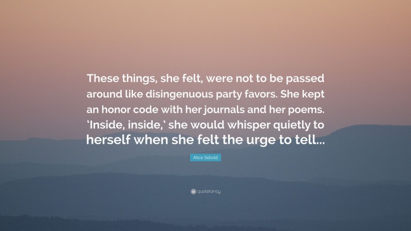 Alice Sebold Quote: “These things, she felt, were not to be passed around like disingenuous party favors. She kept an honor code with her journals and her poems. ‘Inside, inside,’ she would whisper quietly to herself when she felt the urge to tell...”
