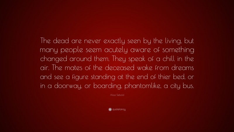 Alice Sebold Quote: “The dead are never exactly seen by the living, but many people seem acutely aware of something changed around them. They speak of a chill in the air. The mates of the deceased wake from dreams and see a figure standing at the end of thier bed, or in a doorway, or boarding, phantomlike, a city bus.”