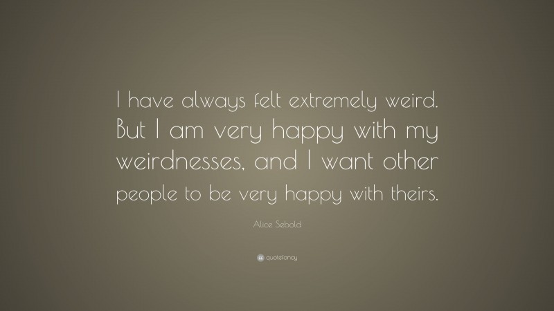 Alice Sebold Quote: “I have always felt extremely weird. But I am very happy with my weirdnesses, and I want other people to be very happy with theirs.”