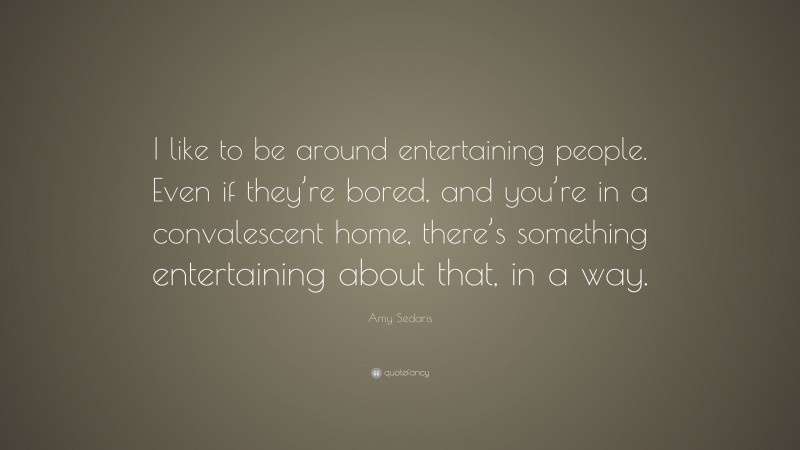 Amy Sedaris Quote: “I like to be around entertaining people. Even if they’re bored, and you’re in a convalescent home, there’s something entertaining about that, in a way.”