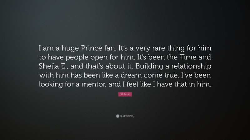 Jill Scott Quote: “I am a huge Prince fan. It’s a very rare thing for him to have people open for him. It’s been the Time and Sheila E., and that’s about it. Building a relationship with him has been like a dream come true. I’ve been looking for a mentor, and I feel like I have that in him.”