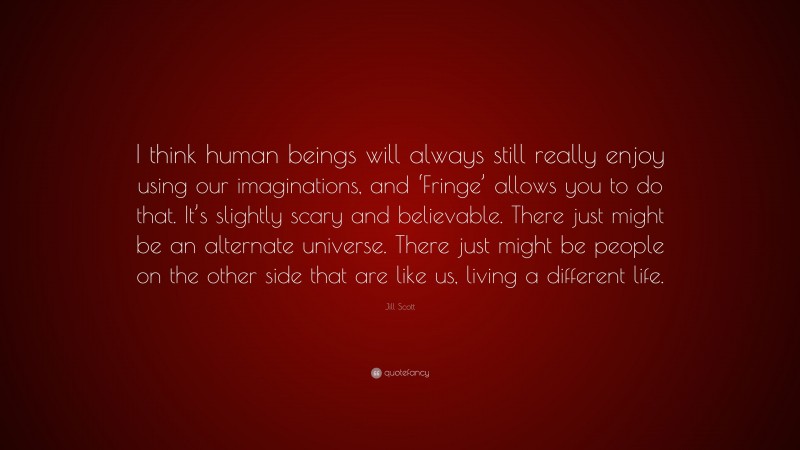 Jill Scott Quote: “I think human beings will always still really enjoy using our imaginations, and ‘Fringe’ allows you to do that. It’s slightly scary and believable. There just might be an alternate universe. There just might be people on the other side that are like us, living a different life.”