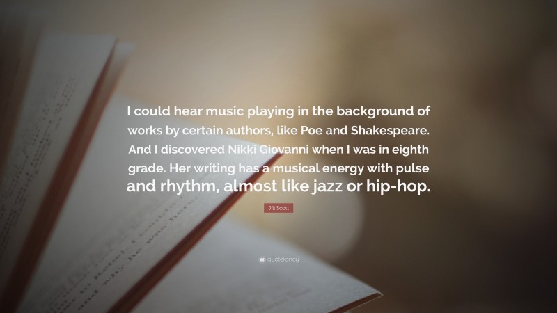 Jill Scott Quote: “I could hear music playing in the background of works by certain authors, like Poe and Shakespeare. And I discovered Nikki Giovanni when I was in eighth grade. Her writing has a musical energy with pulse and rhythm, almost like jazz or hip-hop.”