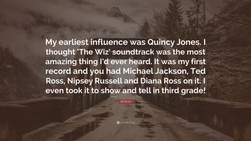 Jill Scott Quote: “My earliest influence was Quincy Jones. I thought ‘The Wiz’ soundtrack was the most amazing thing I’d ever heard. It was my first record and you had Michael Jackson, Ted Ross, Nipsey Russell and Diana Ross on it. I even took it to show and tell in third grade!”