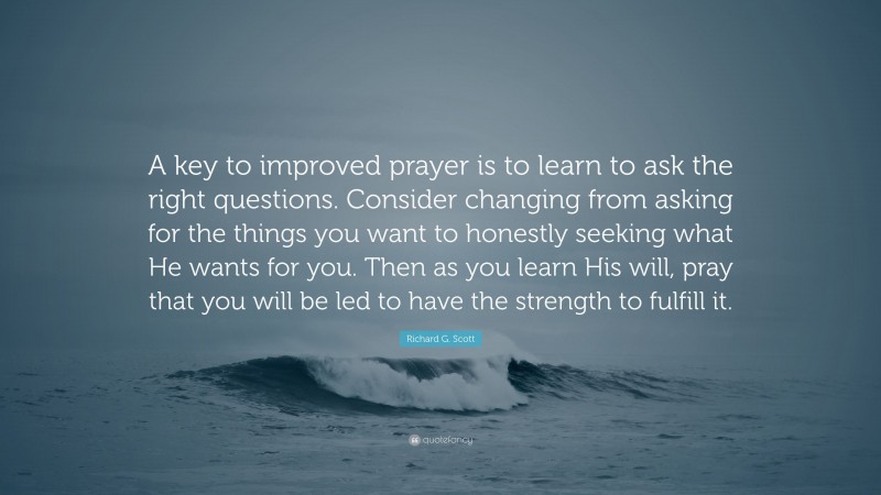 Richard G. Scott Quote: “A key to improved prayer is to learn to ask the right questions. Consider changing from asking for the things you want to honestly seeking what He wants for you. Then as you learn His will, pray that you will be led to have the strength to fulfill it.”