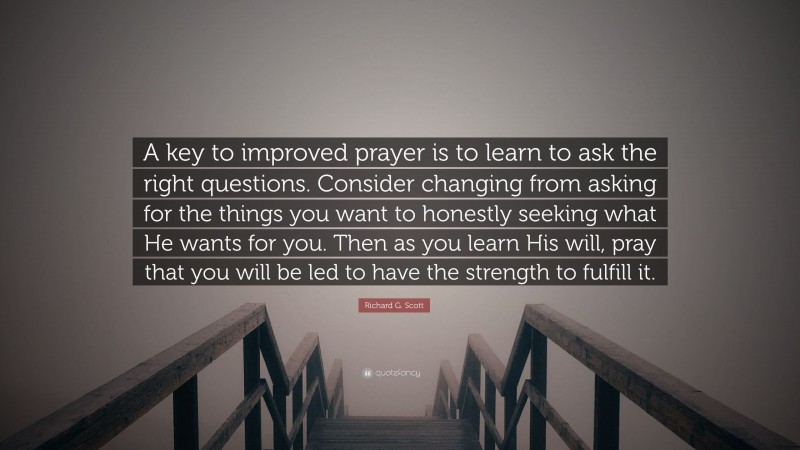 Richard G. Scott Quote: “A key to improved prayer is to learn to ask the right questions. Consider changing from asking for the things you want to honestly seeking what He wants for you. Then as you learn His will, pray that you will be led to have the strength to fulfill it.”