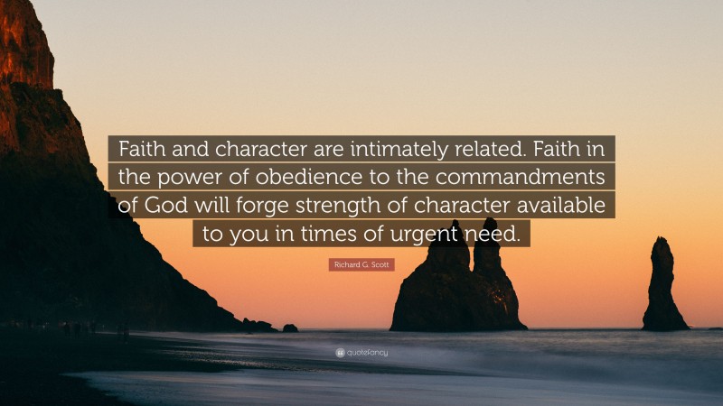 Richard G. Scott Quote: “Faith and character are intimately related. Faith in the power of obedience to the commandments of God will forge strength of character available to you in times of urgent need.”