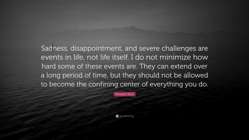 Richard G. Scott Quote: “Sadness, disappointment, and severe challenges are events in life, not life itself. I do not minimize how hard some of these events are. They can extend over a long period of time, but they should not be allowed to become the confining center of everything you do.”