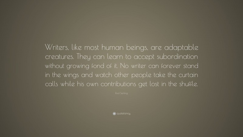 Rod Serling Quote: “Writers, like most human beings, are adaptable creatures. They can learn to accept subordination without growing fond of it. No writer can forever stand in the wings and watch other people take the curtain calls while his own contributions get lost in the shuffle.”