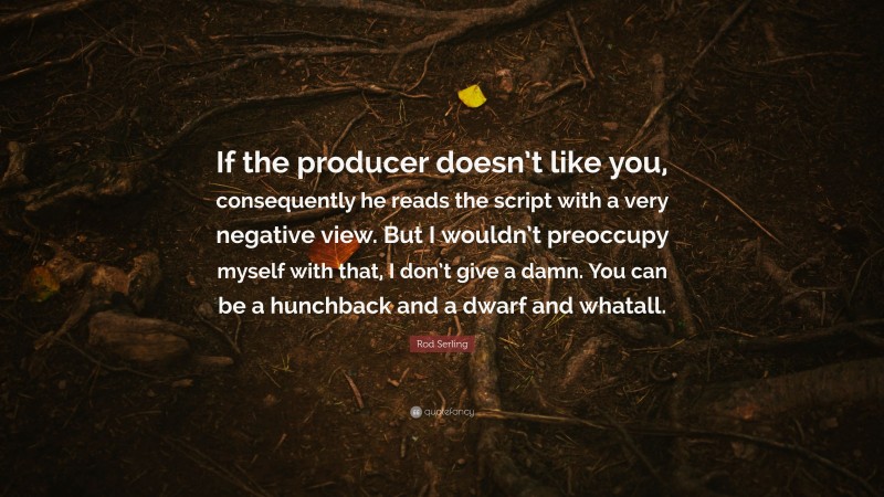 Rod Serling Quote: “If the producer doesn’t like you, consequently he reads the script with a very negative view. But I wouldn’t preoccupy myself with that, I don’t give a damn. You can be a hunchback and a dwarf and whatall.”