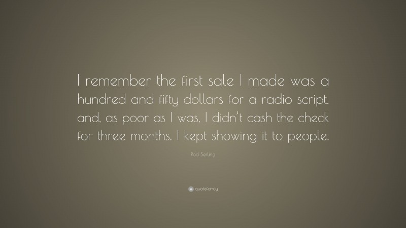 Rod Serling Quote: “I remember the first sale I made was a hundred and fifty dollars for a radio script, and, as poor as I was, I didn’t cash the check for three months. I kept showing it to people.”