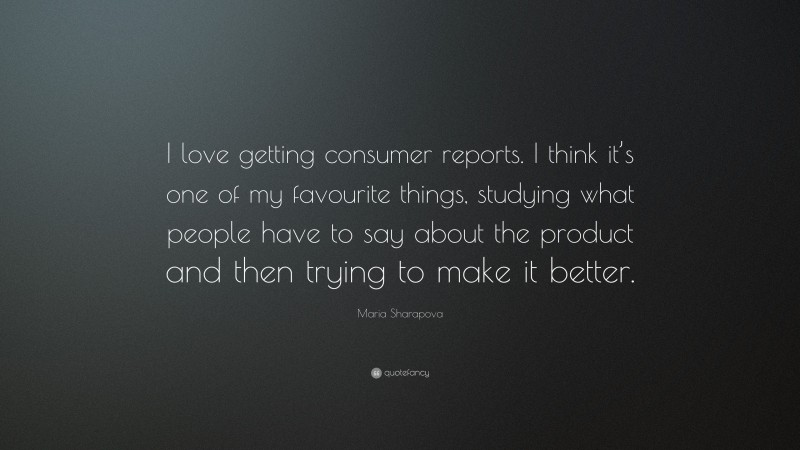 Maria Sharapova Quote: “I love getting consumer reports. I think it’s one of my favourite things, studying what people have to say about the product and then trying to make it better.”