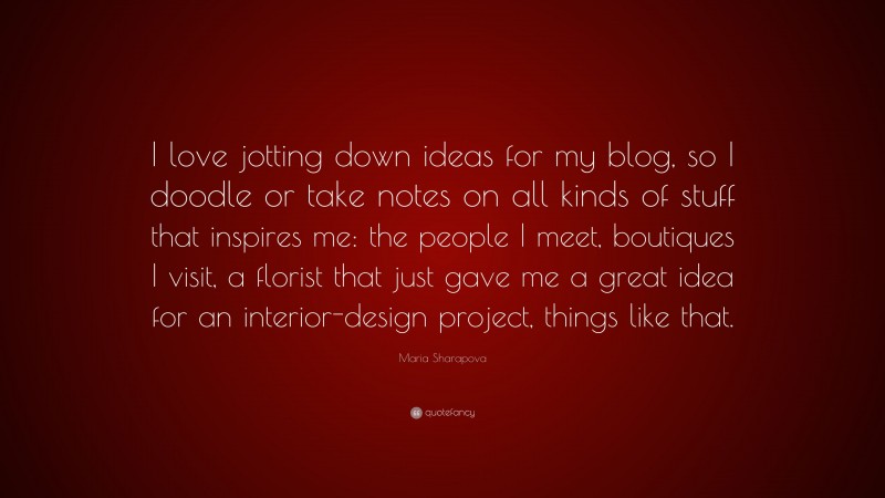 Maria Sharapova Quote: “I love jotting down ideas for my blog, so I doodle or take notes on all kinds of stuff that inspires me: the people I meet, boutiques I visit, a florist that just gave me a great idea for an interior-design project, things like that.”