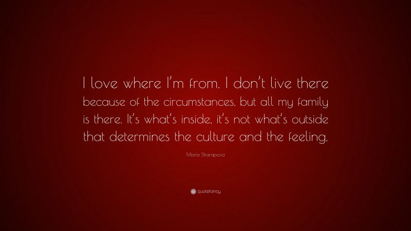 Maria Sharapova Quote: “I love where I’m from. I don’t live there because of the circumstances, but all my family is there. It’s what’s inside, it’s not what’s outside that determines the culture and the feeling.”