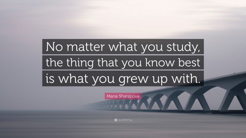 Maria Sharapova Quote: “No matter what you study, the thing that you know best is what you grew up with.”