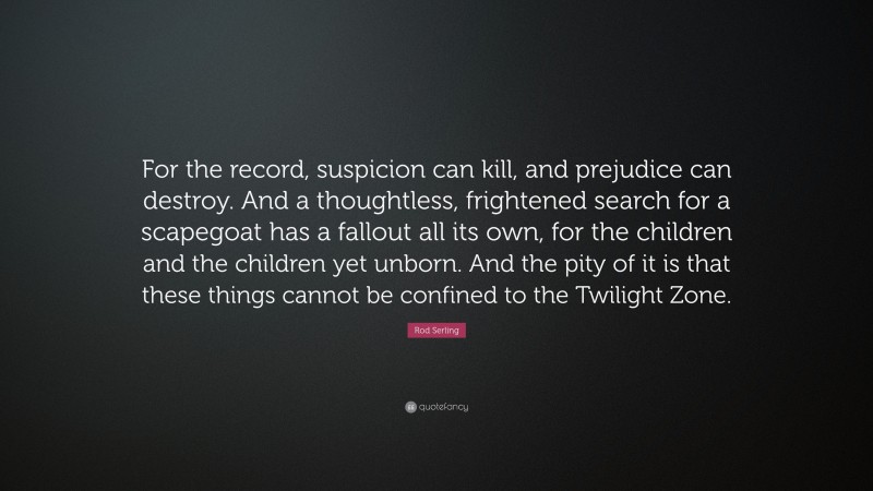 Rod Serling Quote: “For the record, suspicion can kill, and prejudice can destroy. And a thoughtless, frightened search for a scapegoat has a fallout all its own, for the children and the children yet unborn. And the pity of it is that these things cannot be confined to the Twilight Zone.”