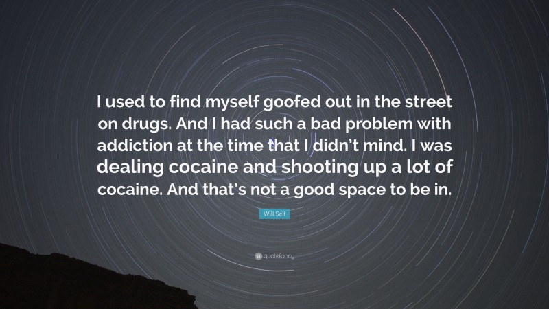 Will Self Quote: “I used to find myself goofed out in the street on drugs. And I had such a bad problem with addiction at the time that I didn’t mind. I was dealing cocaine and shooting up a lot of cocaine. And that’s not a good space to be in.”