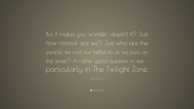 Rod Serling Quote: “But it makes you wonder, doesn’t it? Just how normal are we? Just who are the people we nod our hellos to as we pass on the street? A rather good question to ask – particularly in The Twilight Zone.”