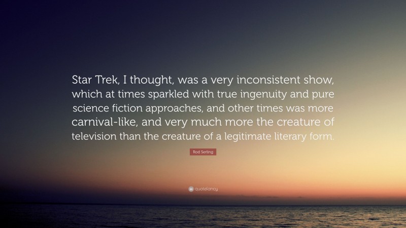 Rod Serling Quote: “Star Trek, I thought, was a very inconsistent show, which at times sparkled with true ingenuity and pure science fiction approaches, and other times was more carnival-like, and very much more the creature of television than the creature of a legitimate literary form.”