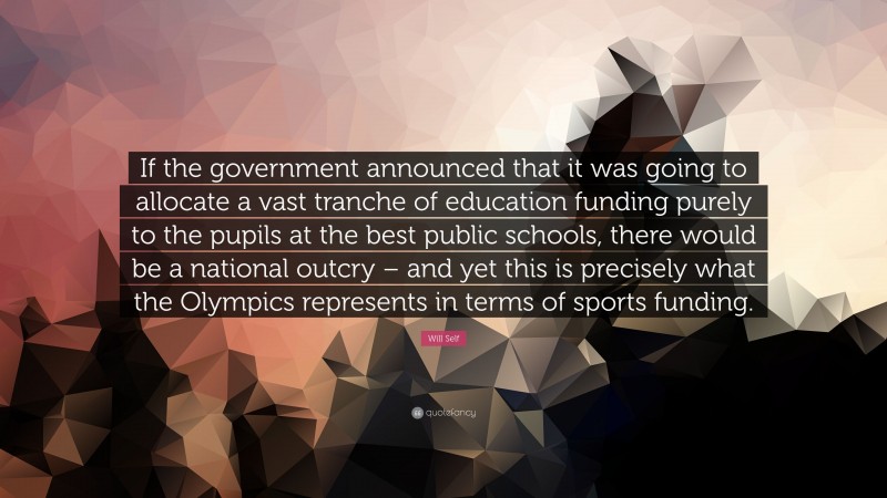 Will Self Quote: “If the government announced that it was going to allocate a vast tranche of education funding purely to the pupils at the best public schools, there would be a national outcry – and yet this is precisely what the Olympics represents in terms of sports funding.”