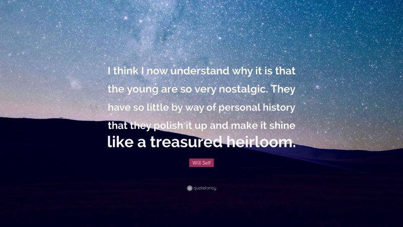 Will Self Quote: “I think I now understand why it is that the young are so very nostalgic. They have so little by way of personal history that they polish it up and make it shine like a treasured heirloom.”