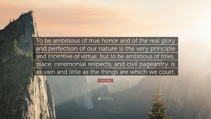 Philip Sidney Quote: “To be ambitious of true honor and of the real glory and perfection of our nature is the very principle and incentive of virtue; but to be ambitious of titles, place, ceremonial respects, and civil pageantry, is as vain and little as the things are which we court.”