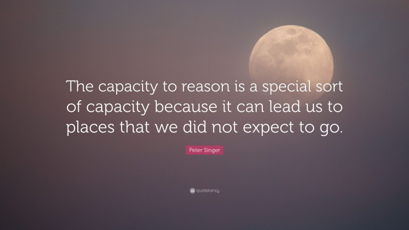 Peter Singer Quote: “The capacity to reason is a special sort of capacity because it can lead us to places that we did not expect to go.”
