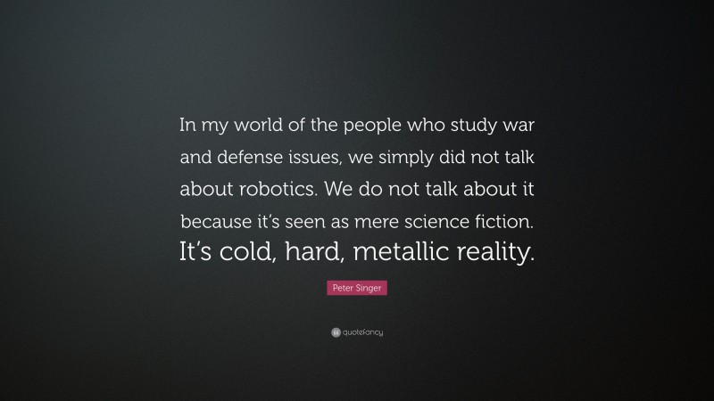 Peter Singer Quote: “In my world of the people who study war and defense issues, we simply did not talk about robotics. We do not talk about it because it’s seen as mere science fiction. It’s cold, hard, metallic reality.”