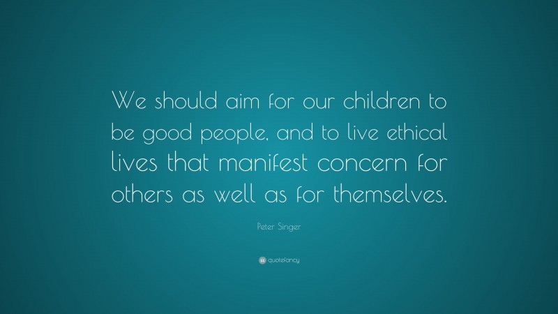 Peter Singer Quote: “We should aim for our children to be good people, and to live ethical lives that manifest concern for others as well as for themselves.”