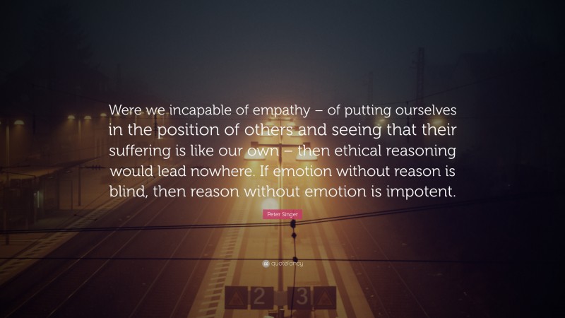 Peter Singer Quote: “Were we incapable of empathy – of putting ourselves in the position of others and seeing that their suffering is like our own – then ethical reasoning would lead nowhere. If emotion without reason is blind, then reason without emotion is impotent.”