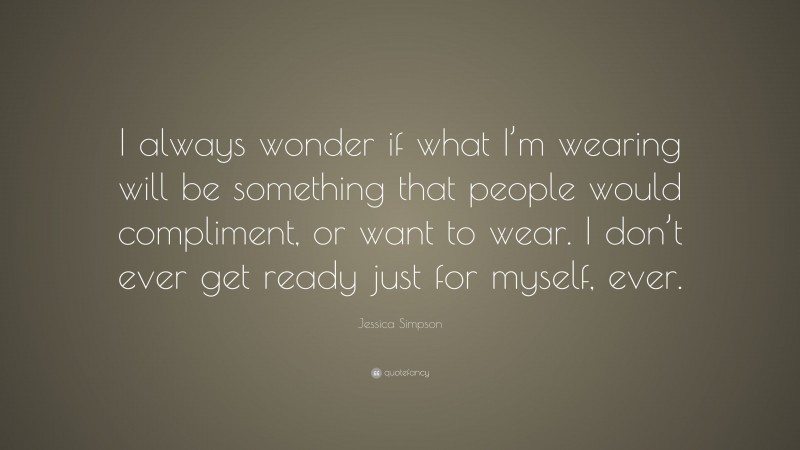 Jessica Simpson Quote: “I always wonder if what I’m wearing will be something that people would compliment, or want to wear. I don’t ever get ready just for myself, ever.”