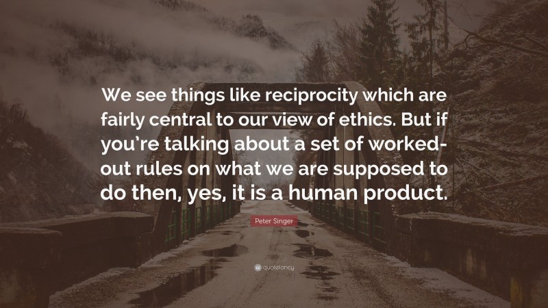 Peter Singer Quote: “We see things like reciprocity which are fairly central to our view of ethics. But if you’re talking about a set of worked-out rules on what we are supposed to do then, yes, it is a human product.”
