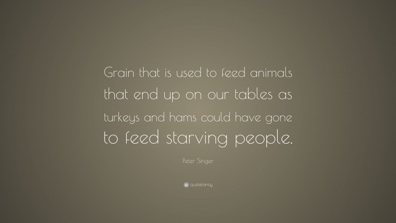 Peter Singer Quote: “Grain that is used to feed animals that end up on our tables as turkeys and hams could have gone to feed starving people.”