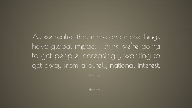 Peter Singer Quote: “As we realize that more and more things have global impact, I think we’re going to get people increasingly wanting to get away from a purely national interest.”
