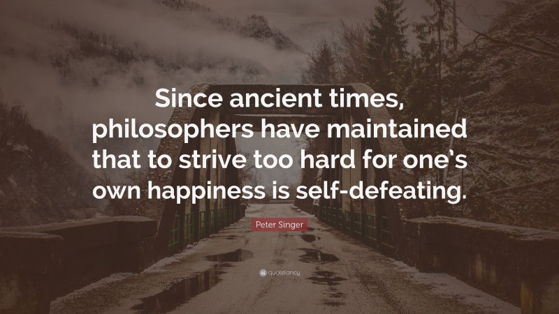 Peter Singer Quote: “Since ancient times, philosophers have maintained that to strive too hard for one’s own happiness is self-defeating.”