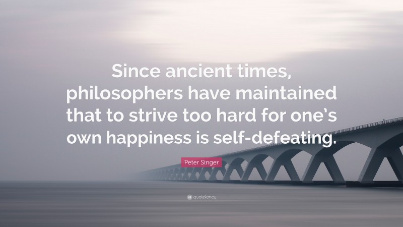 Peter Singer Quote: “Since ancient times, philosophers have maintained that to strive too hard for one’s own happiness is self-defeating.”