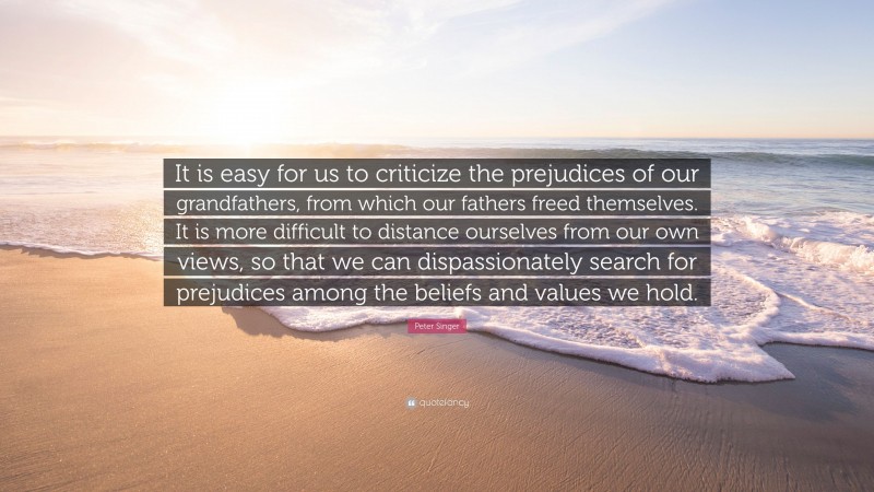 Peter Singer Quote: “It is easy for us to criticize the prejudices of our grandfathers, from which our fathers freed themselves. It is more difficult to distance ourselves from our own views, so that we can dispassionately search for prejudices among the beliefs and values we hold.”