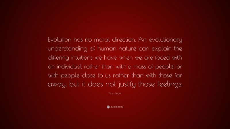 Peter Singer Quote: “Evolution has no moral direction. An evolutionary understanding of human nature can explain the differing intuitions we have when we are faced with an individual rather than with a mass of people, or with people close to us rather than with those far away, but it does not justify those feelings.”