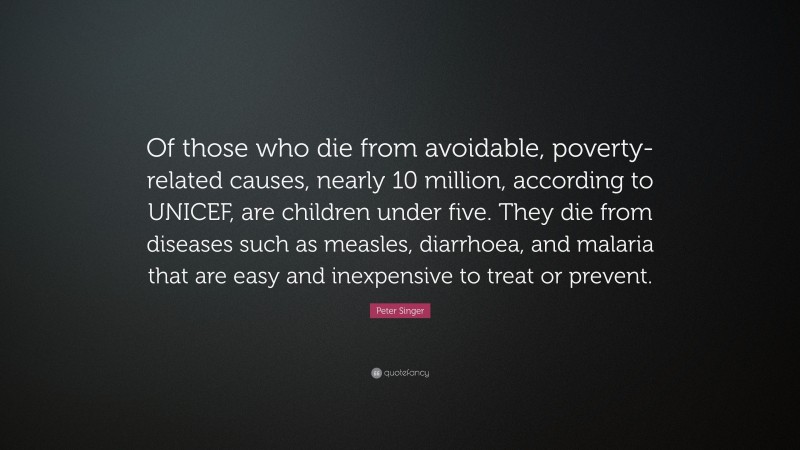 Peter Singer Quote: “Of those who die from avoidable, poverty-related causes, nearly 10 million, according to UNICEF, are children under five. They die from diseases such as measles, diarrhoea, and malaria that are easy and inexpensive to treat or prevent.”