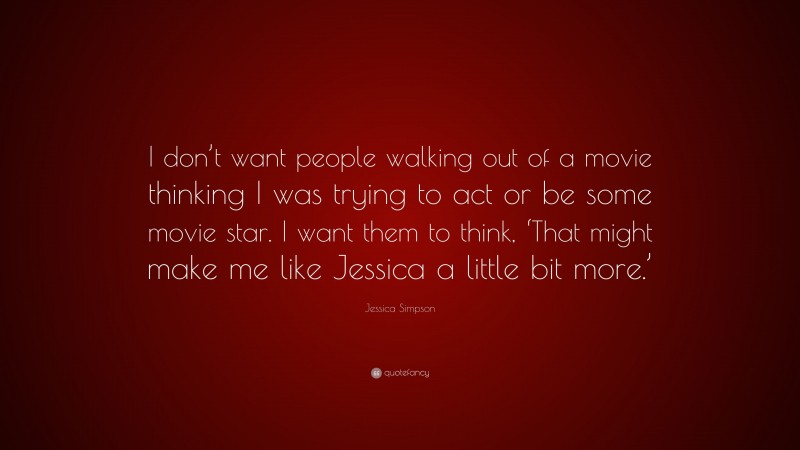 Jessica Simpson Quote: “I don’t want people walking out of a movie thinking I was trying to act or be some movie star. I want them to think, ‘That might make me like Jessica a little bit more.’”