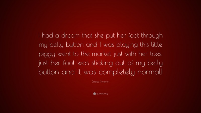 Jessica Simpson Quote: “I had a dream that she put her foot through my belly button and I was playing this little piggy went to the market just with her toes, just her foot was sticking out of my belly button and it was completely normal!”