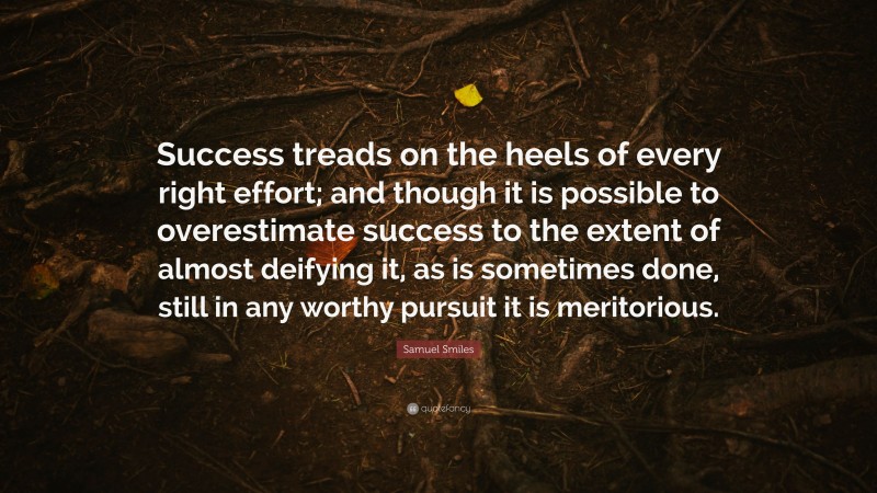 Samuel Smiles Quote: “Success treads on the heels of every right effort; and though it is possible to overestimate success to the extent of almost deifying it, as is sometimes done, still in any worthy pursuit it is meritorious.”