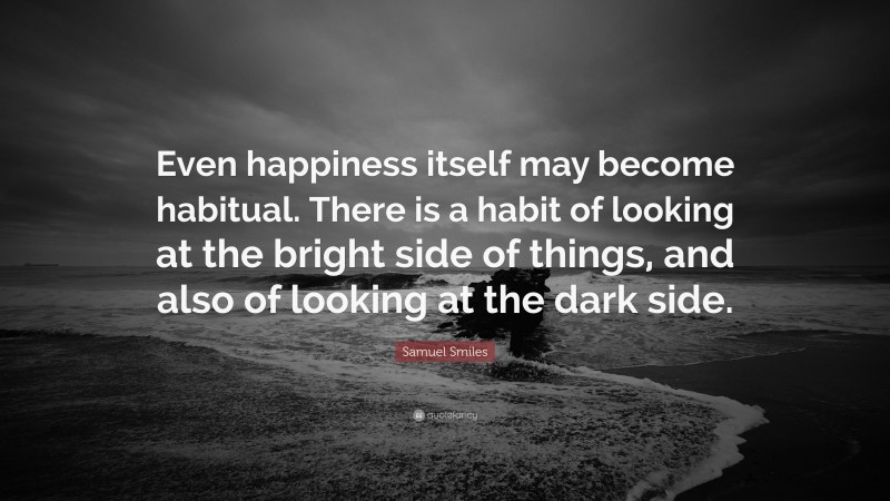 Samuel Smiles Quote: “Even happiness itself may become habitual. There is a habit of looking at the bright side of things, and also of looking at the dark side.”